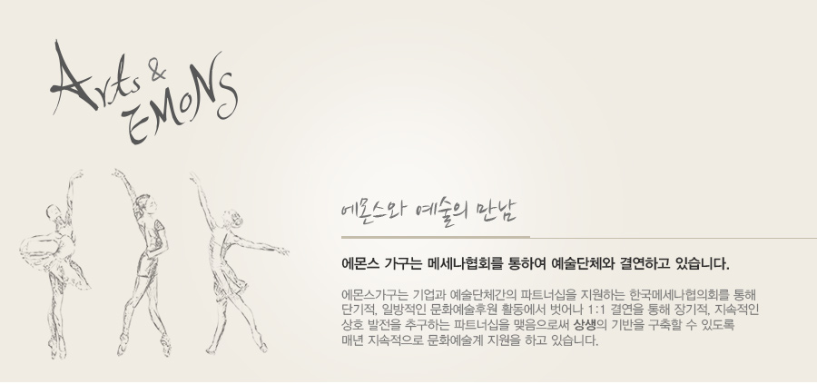 에몬스 가구는 메세나협회를 통하여 예술단체와 결연하고 있습니다. 에몬스가구는 기업과 예술단체간의 파트너십을 지원하는 한국메세나협의회를 통해 단기적, 일방적인 문화예술후원 활동에서 벗어나 1:1 결연을 통해 장기적, 지속적인 상호 발전을 추구하는 파트너십을 맺음으로써 상생의 기반을 구축할 수 있도록 매년 지속적으로 문화예술계 지원을 하고 있습니다.